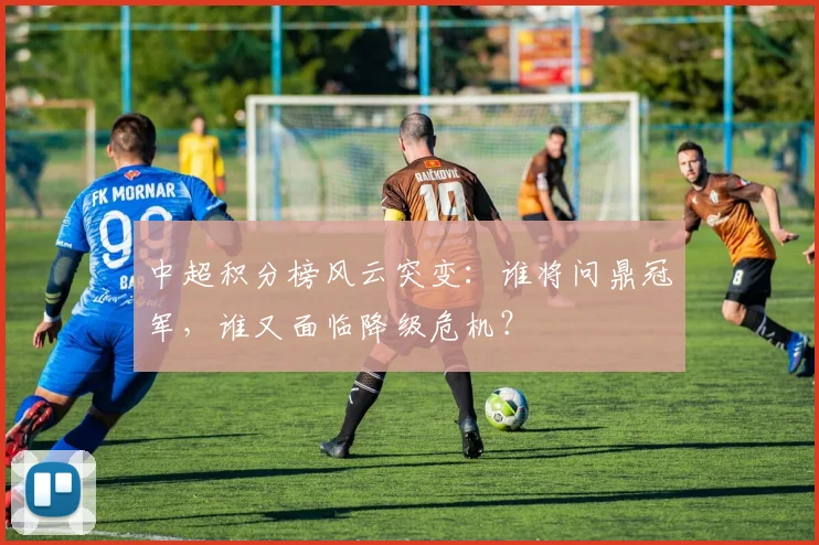 中超积分榜风云突变：谁将问鼎冠军，谁又面临降级危机？