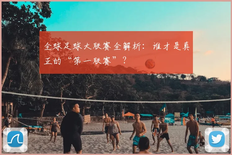 全球足球大联赛全解析：谁才是真正的“第一联赛”？